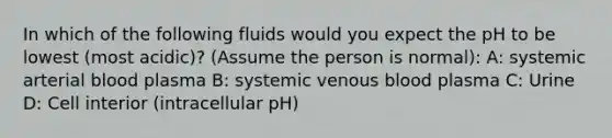 In which of the following fluids would you expect the pH to be lowest (most acidic)? (Assume the person is normal): A: systemic arterial blood plasma B: systemic venous blood plasma C: Urine D: Cell interior (intracellular pH)