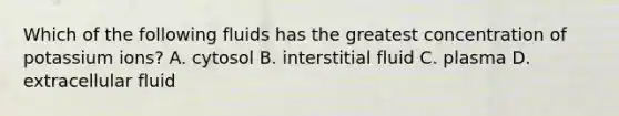 Which of the following fluids has the greatest concentration of potassium ions? A. cytosol B. interstitial fluid C. plasma D. extracellular fluid