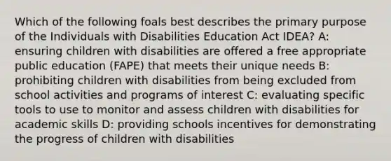 Which of the following foals best describes the primary purpose of the Individuals with Disabilities Education Act IDEA? A: ensuring children with disabilities are offered a free appropriate public education (FAPE) that meets their unique needs B: prohibiting children with disabilities from being excluded from school activities and programs of interest C: evaluating specific tools to use to monitor and assess children with disabilities for academic skills D: providing schools incentives for demonstrating the progress of children with disabilities