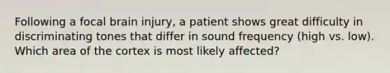 Following a focal brain injury, a patient shows great difficulty in discriminating tones that differ in sound frequency (high vs. low). Which area of the cortex is most likely affected?