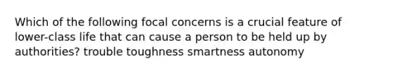 Which of the following focal concerns is a crucial feature of lower-class life that can cause a person to be held up by authorities? trouble toughness smartness autonomy