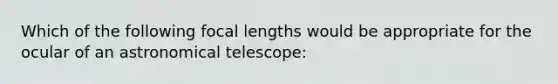 Which of the following focal lengths would be appropriate for the ocular of an astronomical telescope: