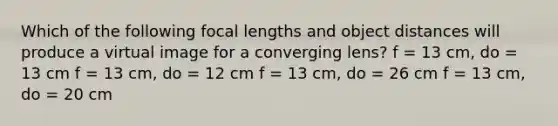 Which of the following focal lengths and object distances will produce a virtual image for a converging lens? f = 13 cm, do = 13 cm f = 13 cm, do = 12 cm f = 13 cm, do = 26 cm f = 13 cm, do = 20 cm