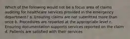 Which of the following would not be a focus area of claims auditing for healthcare services provided in the emergency department? a. Ensuring claims are not submitted more than once b. Procedures are reported at the appropriate level c. Ensuring documentation supports services reported on the claim d. Patients are satisfied with their services