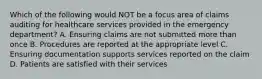 Which of the following would NOT be a focus area of claims auditing for healthcare services provided in the emergency department? A. Ensuring claims are not submitted more than once B. Procedures are reported at the appropriate level C. Ensuring documentation supports services reported on the claim D. Patients are satisfied with their services