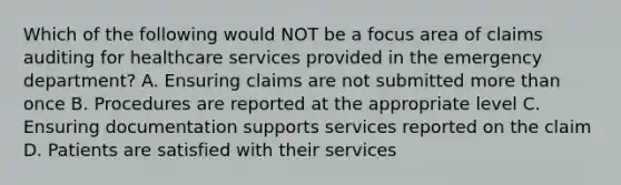 Which of the following would NOT be a focus area of claims auditing for healthcare services provided in the emergency department? A. Ensuring claims are not submitted more than once B. Procedures are reported at the appropriate level C. Ensuring documentation supports services reported on the claim D. Patients are satisfied with their services