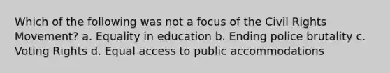 Which of the following was not a focus of the Civil Rights Movement? a. Equality in education b. Ending police brutality c. Voting Rights d. Equal access to public accommodations