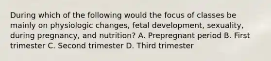 During which of the following would the focus of classes be mainly on physiologic changes, fetal development, sexuality, during pregnancy, and nutrition? A. Prepregnant period B. First trimester C. Second trimester D. Third trimester