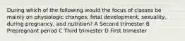 During which of the following would the focus of classes be mainly on physiologic changes, fetal development, sexuality, during pregnancy, and nutrition? A Second trimester B Prepregnant period C Third trimester D First trimester