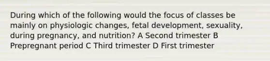 During which of the following would the focus of classes be mainly on physiologic changes, fetal development, sexuality, during pregnancy, and nutrition? A Second trimester B Prepregnant period C Third trimester D First trimester