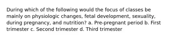 During which of the following would the focus of classes be mainly on physiologic changes, fetal development, sexuality, during pregnancy, and nutrition? a. Pre-pregnant period b. First trimester c. Second trimester d. Third trimester