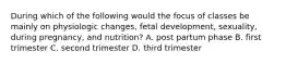 During which of the following would the focus of classes be mainly on physiologic changes, fetal development, sexuality, during pregnancy, and nutrition? A. post partum phase B. first trimester C. second trimester D. third trimester