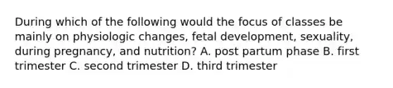 During which of the following would the focus of classes be mainly on physiologic changes, fetal development, sexuality, during pregnancy, and nutrition? A. post partum phase B. first trimester C. second trimester D. third trimester