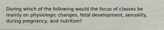 During which of the following would the focus of classes be mainly on physiologic changes, fetal development, sexuality, during pregnancy, and nutrition?