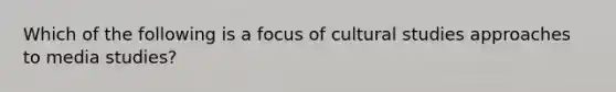 Which of the following is a focus of cultural studies approaches to media studies?