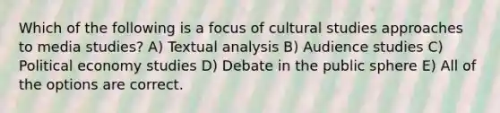 Which of the following is a focus of cultural studies approaches to media studies? A) Textual analysis B) Audience studies C) Political economy studies D) Debate in the public sphere E) All of the options are correct.