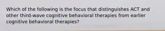 Which of the following is the focus that distinguishes ACT and other third-wave cognitive behavioral therapies from earlier cognitive behavioral therapies?