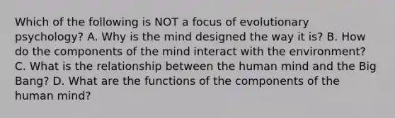 Which of the following is NOT a focus of evolutionary psychology? A. Why is the mind designed the way it is? B. How do the components of the mind interact with the environment? C. What is the relationship between the human mind and the Big Bang? D. What are the functions of the components of the human mind?