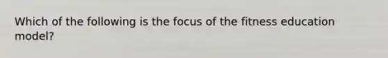 Which of the following is the focus of the fitness education model?