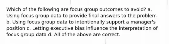 Which of the following are focus group outcomes to avoid? a. Using focus group data to provide final answers to the problem b. Using focus group data to intentionally support a manager's position c. Letting executive bias influence the interpretation of focus group data d. All of the above are correct.