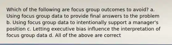 Which of the following are focus group outcomes to avoid? a. Using focus group data to provide final answers to the problem b. Using focus group data to intentionally support a manager's position c. Letting executive bias influence the interpretation of focus group data d. All of the above are correct