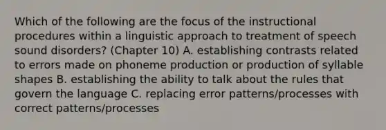 Which of the following are the focus of the instructional procedures within a linguistic approach to treatment of speech sound disorders? (Chapter 10) A. establishing contrasts related to errors made on phoneme production or production of syllable shapes B. establishing the ability to talk about the rules that govern the language C. replacing error patterns/processes with correct patterns/processes