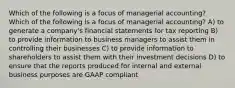 Which of the following is a focus of managerial accounting? Which of the following is a focus of managerial accounting? A) to generate a company's financial statements for tax reporting B) to provide information to business managers to assist them in controlling their businesses C) to provide information to shareholders to assist them with their investment decisions D) to ensure that the reports produced for internal and external business purposes are GAAP compliant