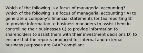 Which of the following is a focus of managerial accounting? Which of the following is a focus of managerial accounting? A) to generate a company's financial statements for tax reporting B) to provide information to business managers to assist them in controlling their businesses C) to provide information to shareholders to assist them with their investment decisions D) to ensure that the reports produced for internal and external business purposes are GAAP compliant