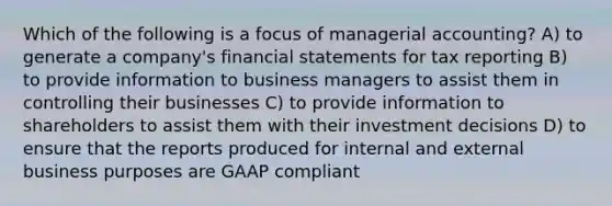 Which of the following is a focus of managerial accounting? A) to generate a company's financial statements for tax reporting B) to provide information to business managers to assist them in controlling their businesses C) to provide information to shareholders to assist them with their investment decisions D) to ensure that the reports produced for internal and external business purposes are GAAP compliant