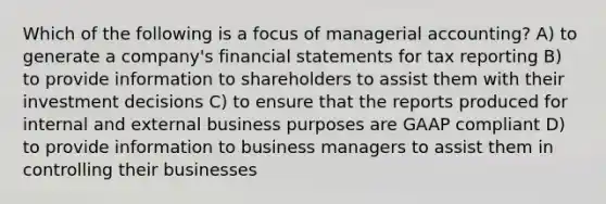 Which of the following is a focus of managerial accounting? A) to generate a company's financial statements for tax reporting B) to provide information to shareholders to assist them with their investment decisions C) to ensure that the reports produced for internal and external business purposes are GAAP compliant D) to provide information to business managers to assist them in controlling their businesses