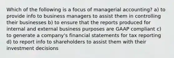 Which of the following is a focus of managerial accounting? a) to provide info to business managers to assist them in controlling their businesses b) to ensure that the reports produced for internal and external business purposes are GAAP compliant c) to generate a company's financial statements for tax reporting d) to report info to shareholders to assist them with their investment decisions