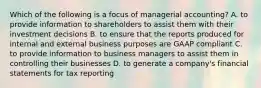 Which of the following is a focus of managerial​ accounting? A. to provide information to shareholders to assist them with their investment decisions B. to ensure that the reports produced for internal and external business purposes are GAAP compliant C. to provide information to business managers to assist them in controlling their businesses D. to generate a​ company's financial statements for tax reporting