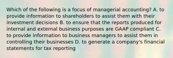 Which of the following is a focus of managerial​ accounting? A. to provide information to shareholders to assist them with their investment decisions B. to ensure that the reports produced for internal and external business purposes are GAAP compliant C. to provide information to business managers to assist them in controlling their businesses D. to generate a​ company's <a href='https://www.questionai.com/knowledge/kFBJaQCz4b-financial-statements' class='anchor-knowledge'>financial statements</a> for tax reporting