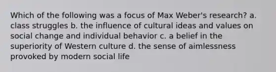 Which of the following was a focus of Max Weber's research? a. class struggles b. the influence of cultural ideas and values on social change and individual behavior c. a belief in the superiority of Western culture d. the sense of aimlessness provoked by modern social life