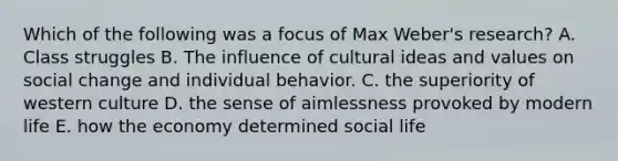 Which of the following was a focus of Max Weber's research? A. Class struggles B. The influence of cultural ideas and values on social change and individual behavior. C. the superiority of western culture D. the sense of aimlessness provoked by modern life E. how the economy determined social life