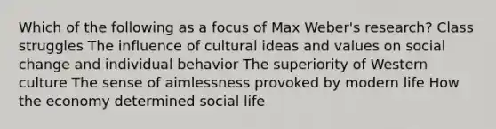 Which of the following as a focus of Max Weber's research? Class struggles The influence of cultural ideas and values on social change and individual behavior The superiority of Western culture The sense of aimlessness provoked by modern life How the economy determined social life