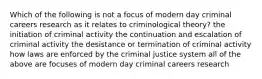 Which of the following is not a focus of modern day criminal careers research as it relates to criminological theory? the initiation of criminal activity the continuation and escalation of criminal activity the desistance or termination of criminal activity how laws are enforced by the criminal justice system all of the above are focuses of modern day criminal careers research