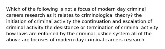 Which of the following is not a focus of modern day criminal careers research as it relates to criminological theory? the initiation of criminal activity the continuation and escalation of criminal activity the desistance or termination of criminal activity how laws are enforced by the criminal justice system all of the above are focuses of modern day criminal careers research