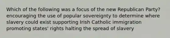 Which of the following was a focus of the new Republican Party? encouraging the use of popular sovereignty to determine where slavery could exist supporting Irish Catholic immigration promoting states' rights halting the spread of slavery