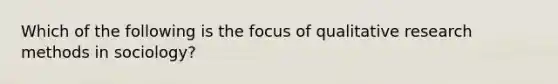 Which of the following is the focus of qualitative research methods in sociology?