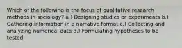 Which of the following is the focus of qualitative research methods in sociology? a.) Designing studies or experiments b.) Gathering information in a narrative format c.) Collecting and analyzing numerical data d.) Formulating hypotheses to be tested