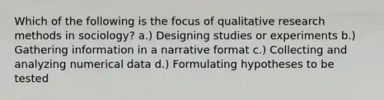 Which of the following is the focus of qualitative research methods in sociology? a.) Designing studies or experiments b.) Gathering information in a narrative format c.) Collecting and analyzing numerical data d.) Formulating hypotheses to be tested