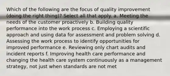 Which of the following are the focus of quality improvement (doing the right thing)? Select all that apply. a. Meeting the needs of the customer proactively b. Building quality performance into the work process c. Employing a scientific approach and using data for assessment and problem solving d. Assessing the work process to identify opportunities for improved performance e. Reviewing only chart audits and incident reports f. Improving health care performance and changing the health care system continuously as a management strategy, not just when standards are not met