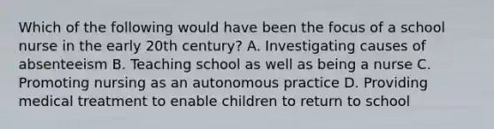 Which of the following would have been the focus of a school nurse in the early 20th century? A. Investigating causes of absenteeism B. Teaching school as well as being a nurse C. Promoting nursing as an autonomous practice D. Providing medical treatment to enable children to return to school