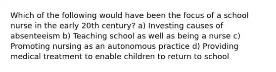 Which of the following would have been the focus of a school nurse in the early 20th century? a) Investing causes of absenteeism b) Teaching school as well as being a nurse c) Promoting nursing as an autonomous practice d) Providing medical treatment to enable children to return to school