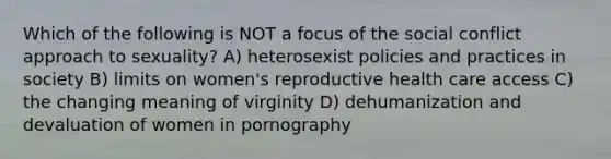 Which of the following is NOT a focus of the social conflict approach to sexuality? A) heterosexist policies and practices in society B) limits on women's reproductive health care access C) the changing meaning of virginity D) dehumanization and devaluation of women in pornography