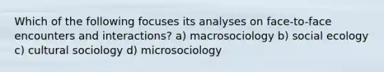 Which of the following focuses its analyses on face-to-face encounters and interactions? a) macrosociology b) social ecology c) cultural sociology d) microsociology