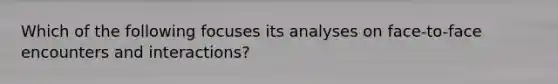 Which of the following focuses its analyses on face-to-face encounters and interactions?