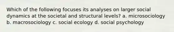 Which of the following focuses its analyses on larger social dynamics at the societal and structural levels? a. microsociology b. macrosociology c. social ecology d. social psychology