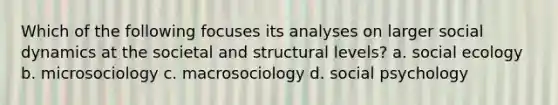 Which of the following focuses its analyses on larger social dynamics at the societal and structural levels? a. social ecology b. microsociology c. macrosociology d. social psychology